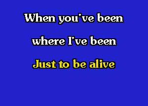 When you've been

where I've been

Just to be alive