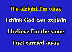 It's alright I'm okay
I think God can explain
I believe I'm the same

I get carried away