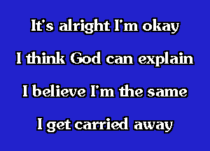 It's alright I'm okay
I think God can explain
I believe I'm the same

I get carried away