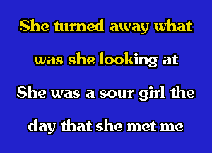 She turned away what
was she looking at
She was a sour girl the

day that she met me