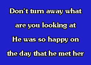 Don't turn away what
are you looking at
He was so happy on

the day that he met her