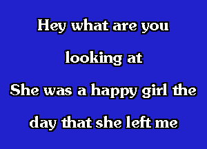 Hey what are you
looking at
She was a happy girl the

day that she left me