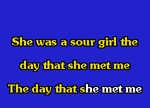 She was a sour girl the
day that she met me

The day that she met me