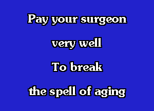 Pay your surgeon

very well
To break

me spell of aging