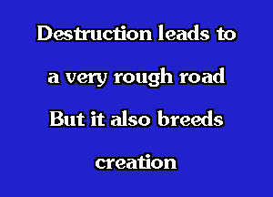 Destruction leads to

a very rough road

But it also breeds

creation
