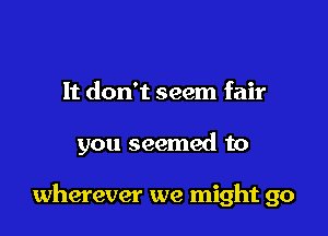 It don't seem fair

you seemed to

wherever we might go