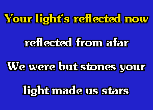 Your light's reflected now
reflected from afar
We were but stones your

light made us stars