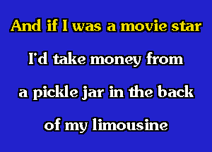 And if I was a movie star
I'd take money from
a pickle jar in the back

of my limousine