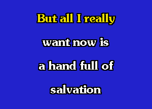 But all I really

want now is
a hand full of

salvation