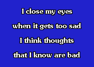 I close my eyes

when it gets too sad

I think thoughts
ihat I know are bad