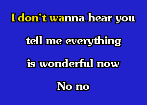 I don't wanna hear you

tell me everything

is wonderful now

No no