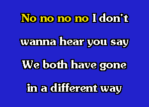 No no no no I don't
wanna hear you say
We boih have gone

in a different way