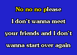 No no no please
I don't wanna meet
your friends and I don't

wanna start over again