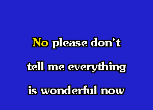 No please don't

tell me everything

is wonderful now