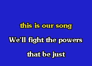 this is our song

We'll fight the powers

that be just