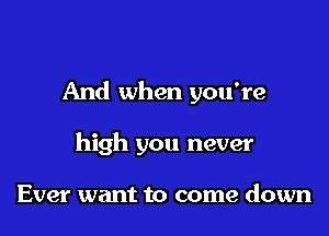 And when you're

high you never

Ever want to come down