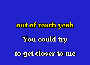 out of reach yeah

You could try

to get closer to me