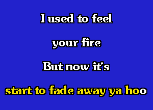 I used to feel
your fire

But now it's

start to fade away ya hoo