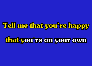 Tell me that you're happy

that you're on your own