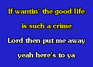 If wantin' the good life
is such a crime
Lord then put me away

yeah here's to ya