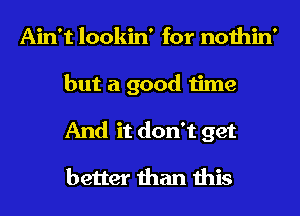 Ain't lookin' for nothin'
but a good time
And it don't get

better than this