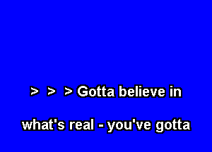 t Gotta believe in

what's real - you've gotta