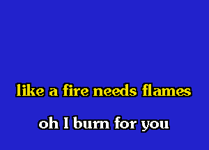 like a fire needs flames

oh I burn for you
