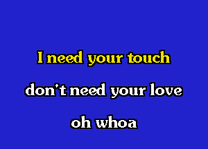 I need your touch

don't need your love

oh whoa