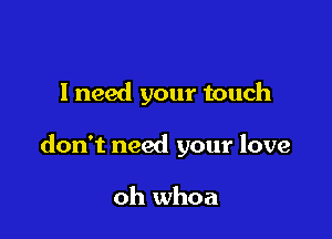 I need your touch

don't need your love

oh whoa