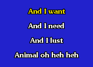 And I want
And I need
And llust

Animal oh heh heh