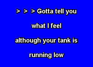 t' Gotta tell you

what I feel

although your tank is

running low