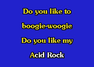 Do you like to

boogie-woogie

Do you like my

Acid Rock