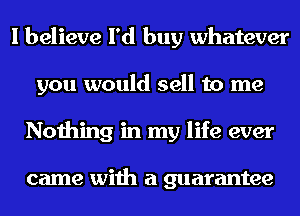 I believe I'd buy whatever
you would sell to me
Nothing in my life ever

came with a guarantee