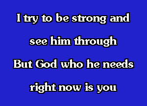 I try to be strong and

see him through
But God who he needs

right now is you