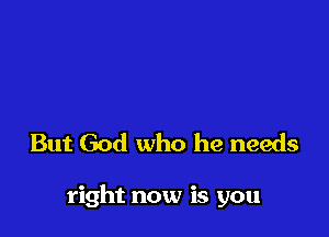 But God who he needs

right now is you