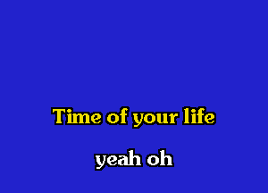 Time of your life

yeah oh