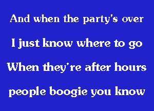 And when the party's over
I just know where to go
When they're after hours

people boogie you know