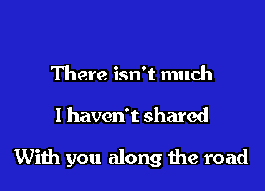 There isn't much

I haven't shared

With you along me road