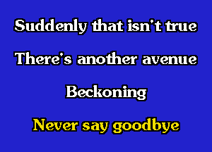 Suddenly that isn't true
There's another avenue
Beckoning

Never say goodbye