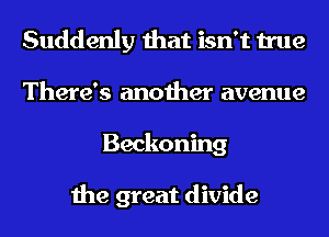 Suddenly that isn't true
There's another avenue
Beckoning

the great divide