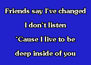 Friends say I've changed
I don't listen

'Cause I live to be

deep inside of you