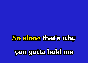 So alone that's why

you gotta hold me