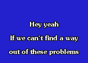 Hey yeah

If we can't find a way

out of these problems