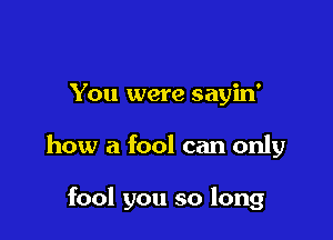 You were sayin'

how a fool can only

fool you so long