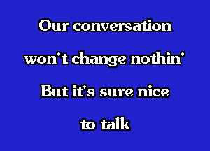 Our conversation

won't change nothin'

But it's sure nice

to talk