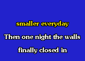 smaller everyday
Then one night the walls
finally closed in