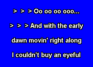 i? p '5' 00 oo 00 000...

7-. And with the early

dawn movin' right along

I couldn't buy an eyeful