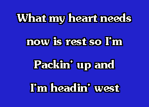 What my heart needs
now is rest so I'm

Packin' up and

I'm headin' wast l