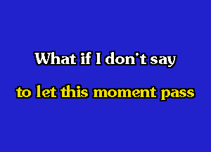 What if I don't say

to let this moment pass