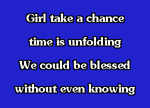 Girl take a chance
time is unfolding
We could be blessed

without even knowing